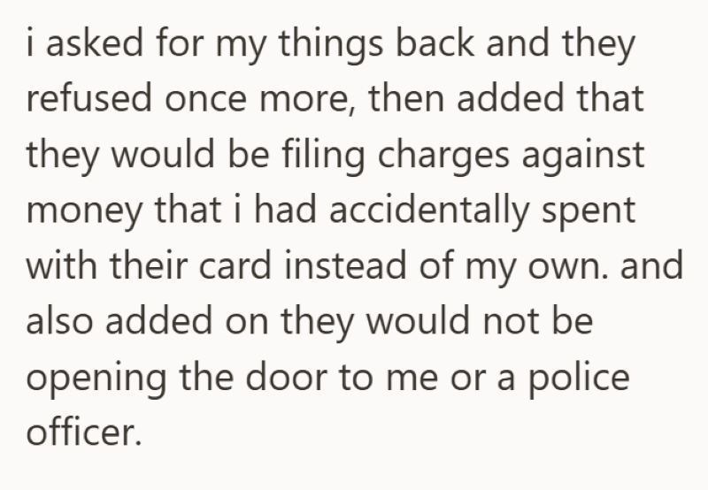 i asked for my things back and they refused once more, then added that they would be filing charges against money that i had accidentally spent with their card instead of my own. and also added on they would not be opening the door to me or a police officer.