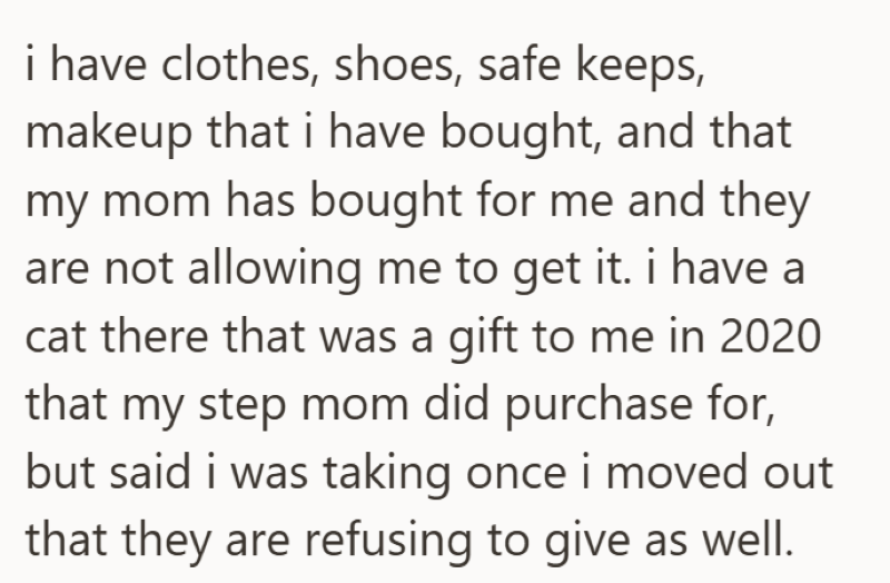 i have clothes, shoes, safe keeps, makeup that i have bought, and that my mom has bought for me and they are not allowing me to get it. i have a cat there that was a gift to me in 2020 that my step mom did purchase for, but said i was taking once i moved out that they are refusing to give as well.