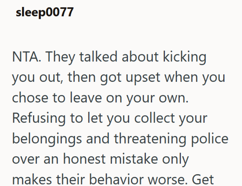sleep0077 NTA. They talked about kicking you out, then got upset when you chose to leave on your own. Refusing to let you collect your belongings and threatening police over an honest mistake only makes their behavior worse. Get