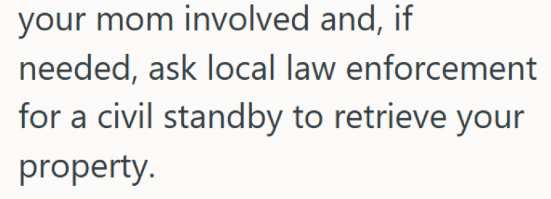 your mom involved and, if needed, ask local law enforcement for a civil standby to retrieve your property.