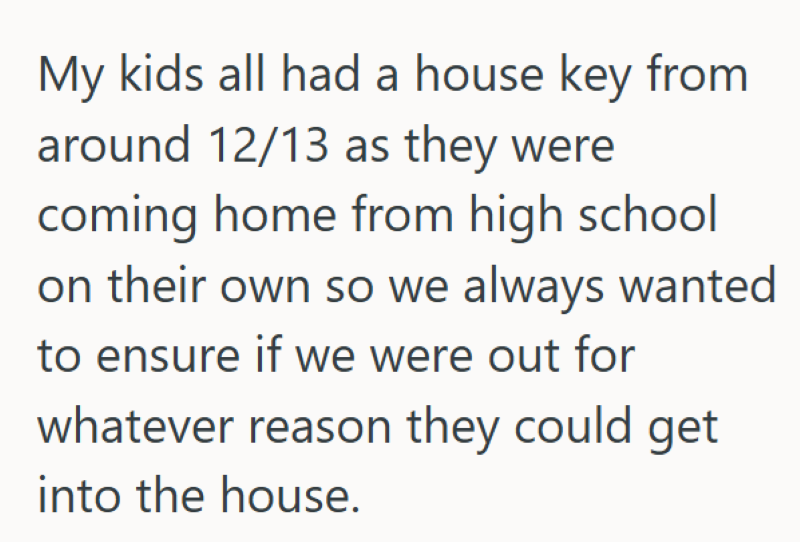 My kids all had a house key from around 12/13 as they were coming home from high school on their own so we always wanted to ensure if we were out for whatever reason they could get into the house.