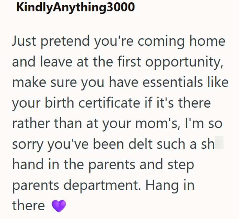 KindlyAnything 3000 Just pretend you're coming home and leave at the first opportunity, make sure you have essentials like your birth certificate if it's there rather than at your mom's, I'm so sorry you've been delt such a sh hand in the parents and step parents department. Hang in there
