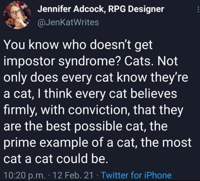 Jennifer Adcock, RPG Designer @JenKatWrites You know who doesn't get impostor syndrome? Cats. Not only does every cat know they're a cat, I think every cat believes firmly, with conviction, that they are the best possible cat, the prime example of a cat, the most cat a cat could be. 10:20 p.m. 12 Feb. 21 Twitter for iPhone