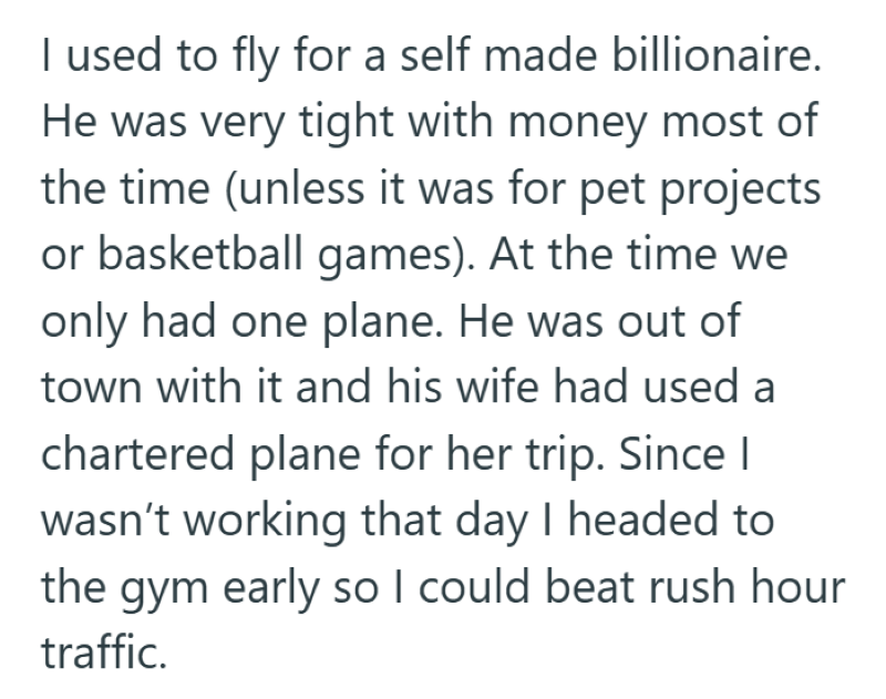 I used to fly for a self made billionaire. He was very tight with money most of the time (unless it was for pet projects or basketball games). At the time we only had one plane. He was out of town with it and his wife had used a chartered plane for her trip. Since I wasn't working that day I headed to the gym early so I could beat rush hour traffic.