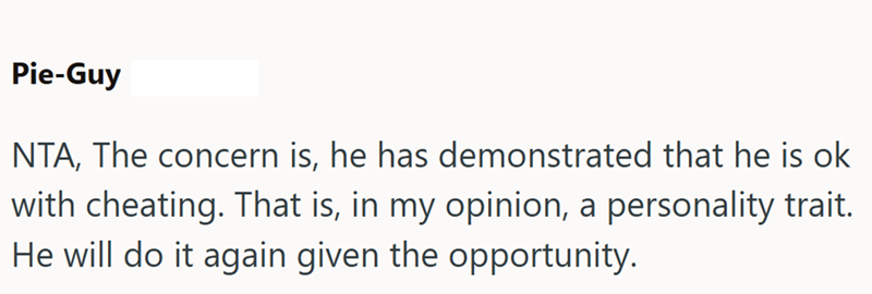 Pie-Guy NTA, The concern is, he has demonstrated that he is ok with cheating. That is, in my opinion, a personality trait. He will do it again given the opportunity.