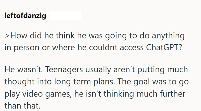 leftofdanzig > How did he think he was going to do anything in person or where he couldnt access ChatGPT? He wasn't. Teenagers usually aren't putting much thought into long term plans. The goal was to go play video games, he isn't thinking much further than that.