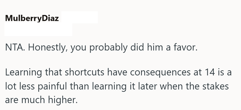 MulberryDiaz NTA. Honestly, you probably did him a favor. Learning that shortcuts have consequences at 14 is a lot less painful than learning it later when the stakes are much higher.