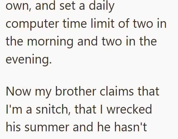 own, and set a daily computer time limit of two in the morning and two in the evening. Now my brother claims that I'm a snitch, that I wrecked his summer and he hasn't