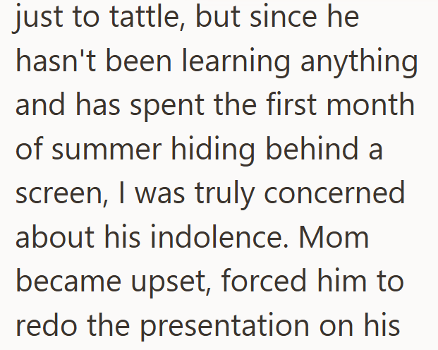 just to tattle, but since he hasn't been learning anything and has spent the first month of summer hiding behind a screen, I was truly concerned about his indolence. Mom became upset, forced him to redo the presentation on his