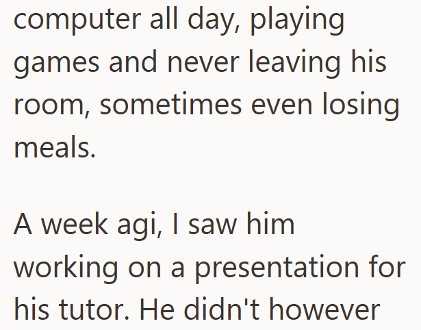 computer all day, playing games and never leaving his room, sometimes even losing meals. A week agi, I saw him working on a presentation for his tutor. He didn't however