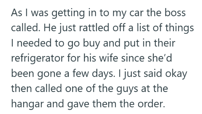 As I was getting in to my car the boss called. He just rattled off a list of things I needed to go buy and put in their refrigerator for his wife since she'd been gone a few days. I just said okay then called one of the guys at the hangar and gave them the order.