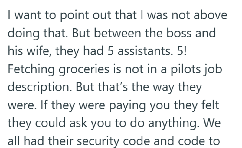 I want to point out that I was not above doing that. But between the boss and his wife, they had 5 assistants. 5! Fetching groceries is not in a pilots job description. But that's the way they were. If they were paying you they felt they could ask you to do anything. We all had their security code and code to