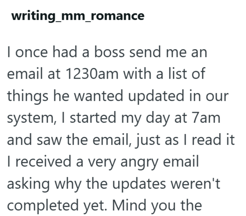 writing_mm_romance I once had a boss send me an email at 1230am with a list of things he wanted updated in our system, I started my day at 7am and saw the email, just as I read it I received a very angry email asking why the updates weren't completed yet. Mind you the