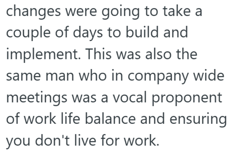 changes were going to take a couple of days to build and implement. This was also the same man who in company wide meetings was a vocal proponent of work life balance and ensuring you don't live for work.