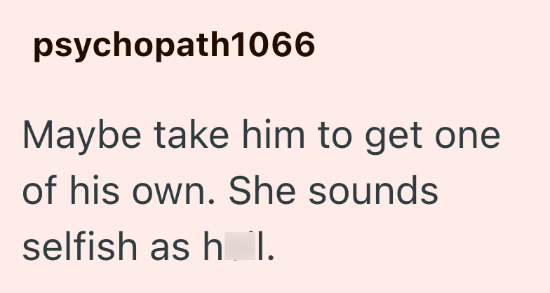 psychopath1066 Maybe take him to get one of his own. She sounds selfish as h_l.