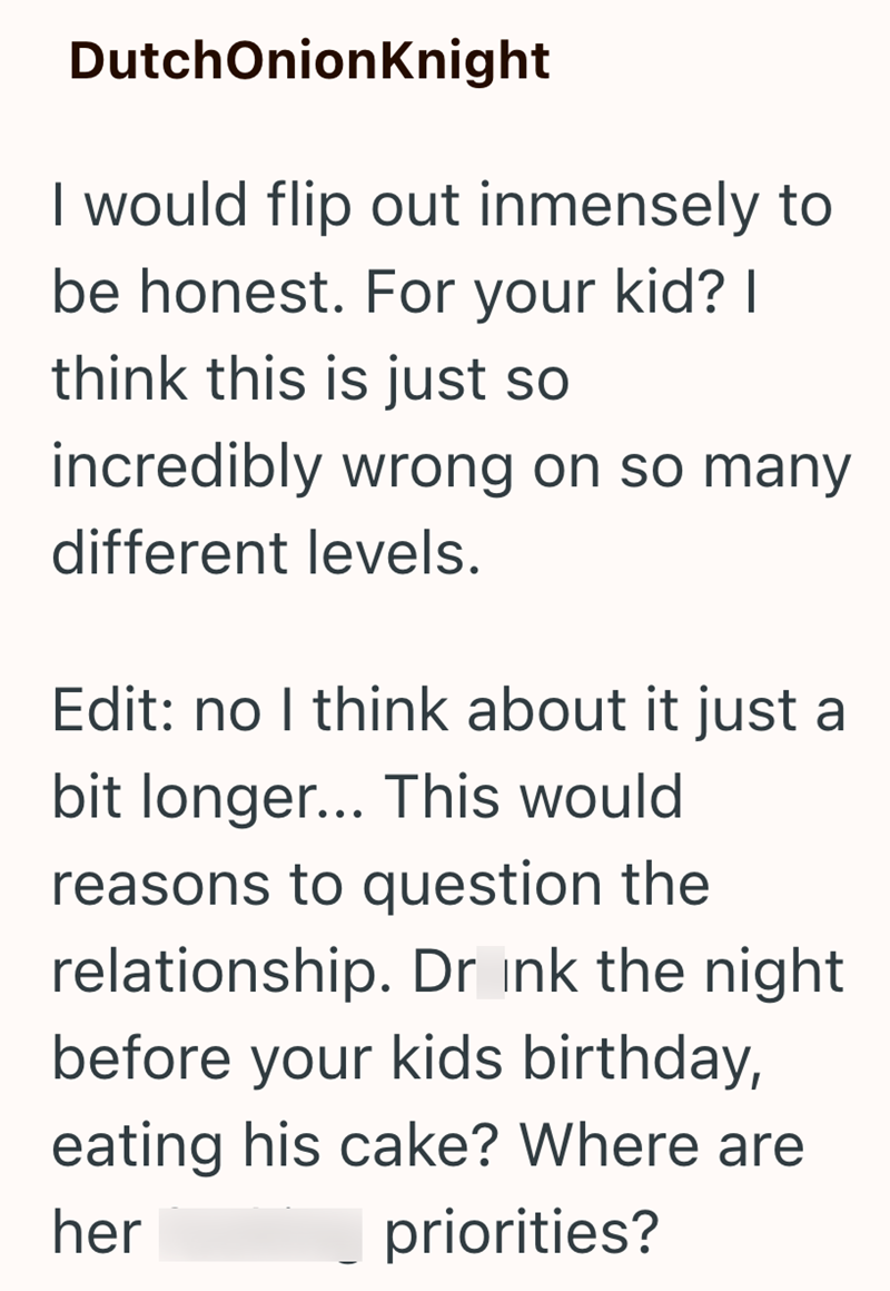DutchOnionKnight I would flip out inmensely to be honest. For your kid? I think this is just so incredibly wrong on so many different levels. Edit: no I think about it just a bit longer... This would reasons to question the relationship. Drink the night before your kids birthday, eating his cake? Where are her priorities?