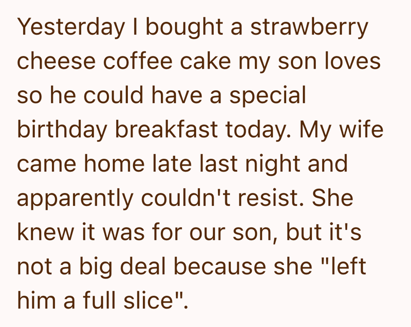 Yesterday I bought a strawberry cheese coffee cake my son loves so he could have a special birthday breakfast today. My wife came home late last night and apparently couldn't resist. She knew it was for our son, but it's not a big deal because she "left him a full slice".