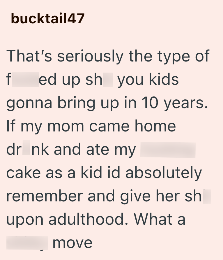 bucktail47 That's seriously the type of f ed up sh you kids gonna bring up in 10 years. If my mom came home dr nk and ate my cake as a kid id absolutely remember and give her sh upon adulthood. What a move