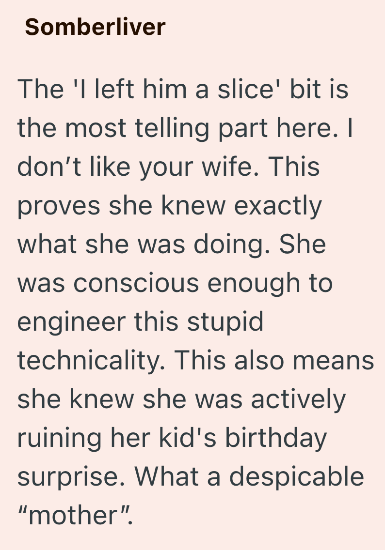Somberliver The 'I left him a slice' bit is the most telling part here. I don't like your wife. This proves she knew exactly what she was doing. She was conscious enough to engineer this stupid technicality. This also means she knew she was actively ruining her kid's birthday surprise. What a despicable "mother".