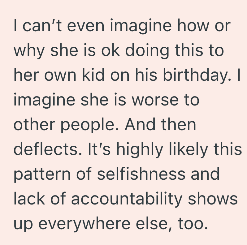 I can't even imagine how or why she is ok doing this to her own kid on his birthday. I imagine she is worse to other people. And then deflects. It's highly likely this pattern of selfishness and lack of accountability shows up everywhere else, too.