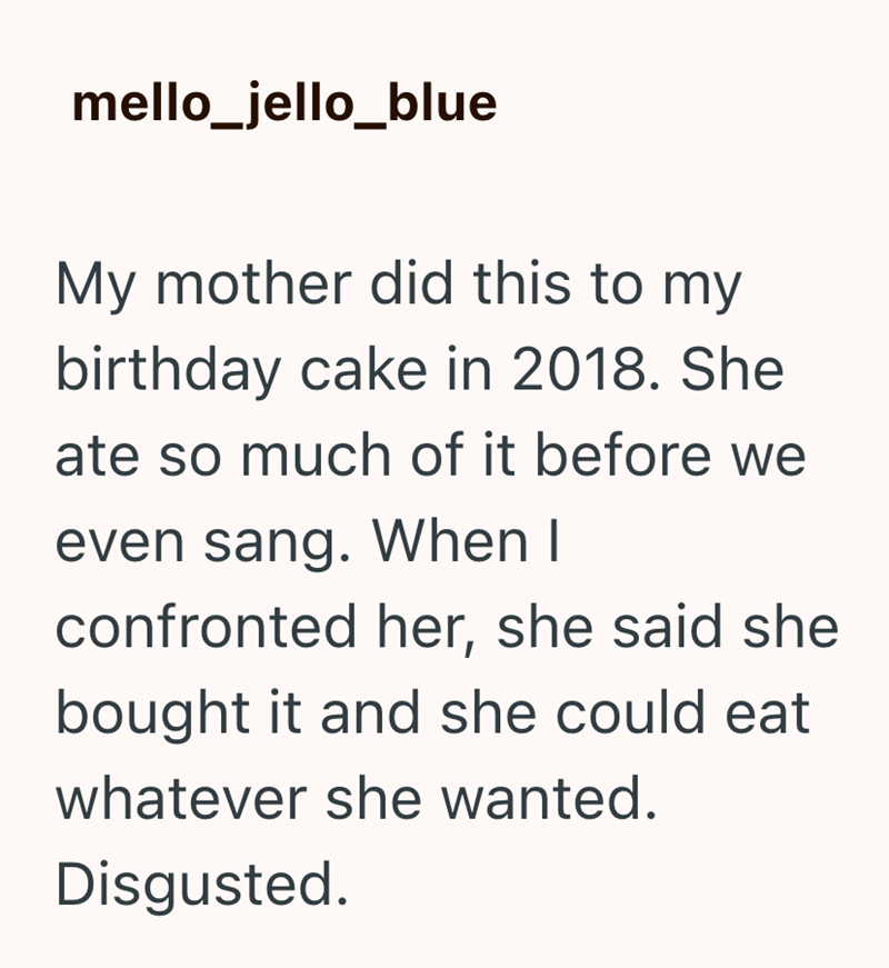 mello_jello_blue My mother did this to my birthday cake in 2018. She ate so much of it before we even sang. When I confronted her, she said she bought it and she could eat whatever she wanted. Disgusted.