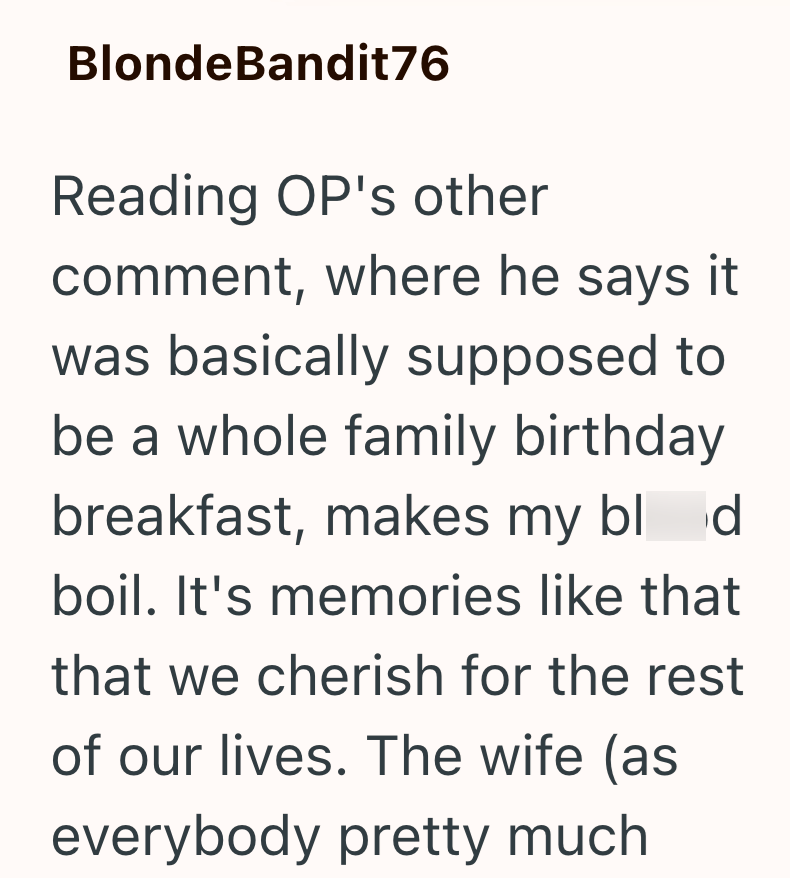 BlondeBandit76 Reading OP's other comment, where he says it was basically supposed to be a whole family birthday breakfast, makes my blod boil. It's memories like that that we cherish for the rest of our lives. The wife (as everybody pretty much