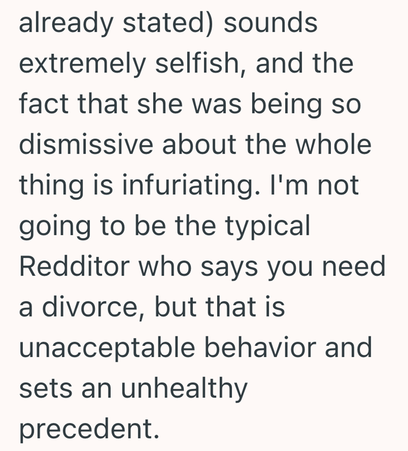 already stated) sounds extremely selfish, and the fact that she was being so dismissive about the whole thing is infuriating. I'm not going to be the typical Redditor who says you need a divorce, but that is unacceptable behavior and sets an unhealthy precedent.