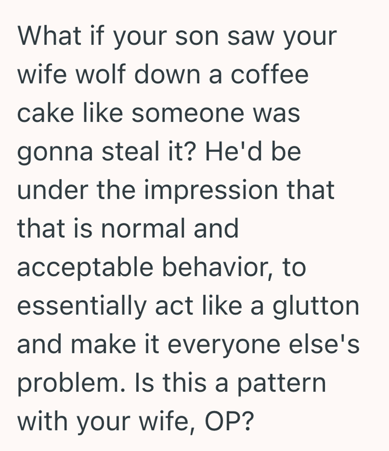 What if your son saw your wife wolf down a coffee cake like someone was gonna steal it? He'd be under the impression that that is normal and acceptable behavior, to essentially act like a glutton and make it everyone else's problem. Is this a pattern with your wife, OP?