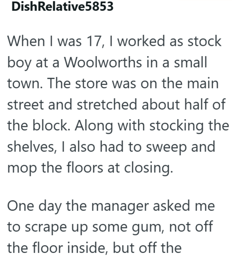 Dish Relative5853 When I was 17, I worked as stock boy at a Woolworths in a small town. The store was on the main street and stretched about half of the block. Along with stocking the shelves, I also had to sweep and mop the floors at closing. One day the manager asked me to scrape up some gum, not off the floor inside, but off the