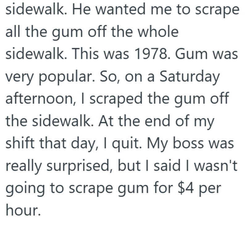sidewalk. He wanted me to scrape all the gum off the whole sidewalk. This was 1978. Gum was very popular. So, on a Saturday afternoon, I scraped the gum off the sidewalk. At the end of my shift that day, I quit. My boss was really surprised, but I said I wasn't going to scrape gum for $4 per hour.