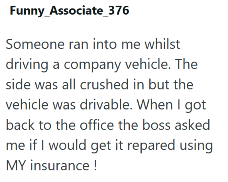 Funny_Associate_376 Someone ran into me whilst driving a company vehicle. The side was all crushed in but the vehicle was drivable. When I got back to the office the boss asked me if I would get it repared using MY insurance !