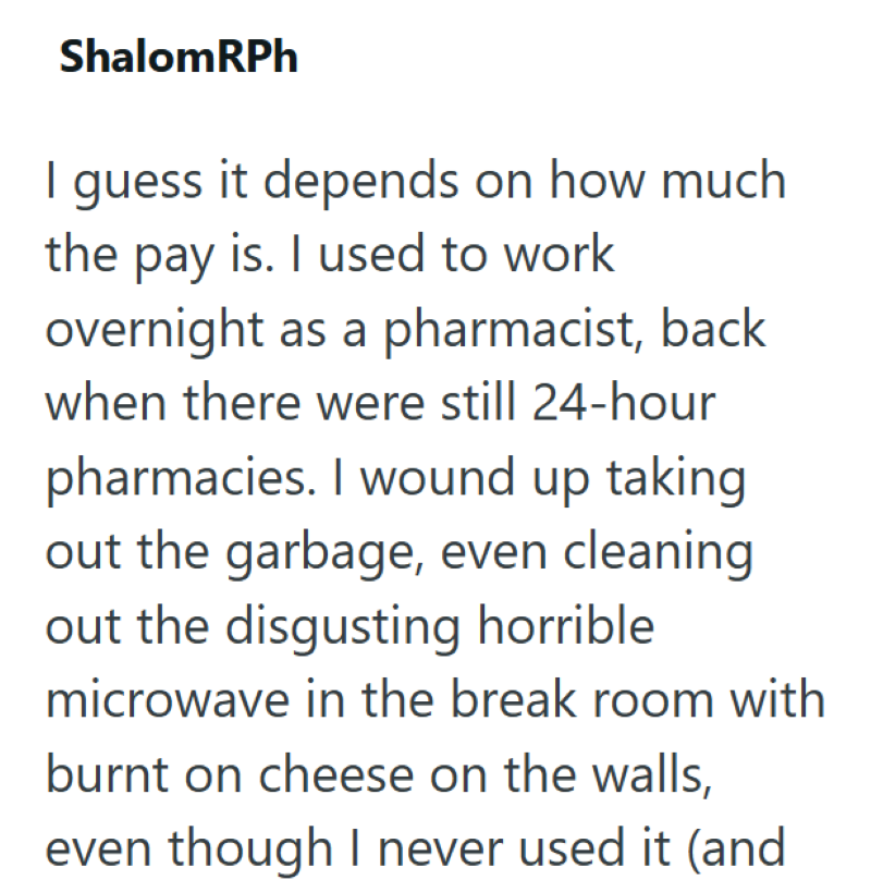 ShalomRPh I guess it depends on how much the pay is. I used to work overnight as a pharmacist, back when there were still 24-hour pharmacies. I wound up taking out the garbage, even cleaning out the disgusting horrible microwave in the break room with burnt on cheese on the walls, even though I never used it (and