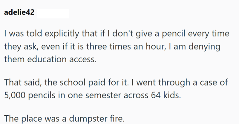 adelie42 I was told explicitly that if I don't give a pencil every time they ask, even if it is three times an hour, I am denying them education access. That said, the school paid for it. I went through a case of 5,000 pencils in one semester across 64 kids. The place was a dumpster fire.