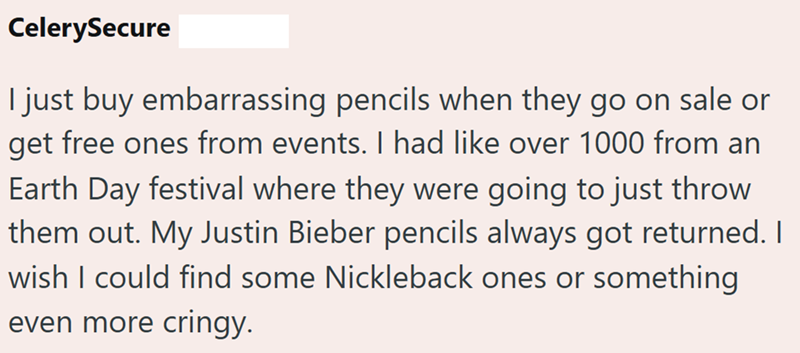 CelerySecure I just buy embarrassing pencils when they go on sale or get free ones from events. I had like over 1000 from an Earth Day festival where they were going to just throw them out. My Justin Bieber pencils always got returned. I wish I could find some Nickleback ones or something even more cringy.