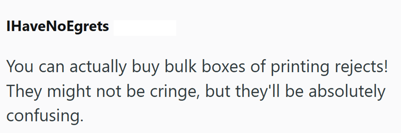 IHaveNoEgrets You can actually buy bulk boxes of printing rejects! They might not be cringe, but they'll be absolutely confusing.