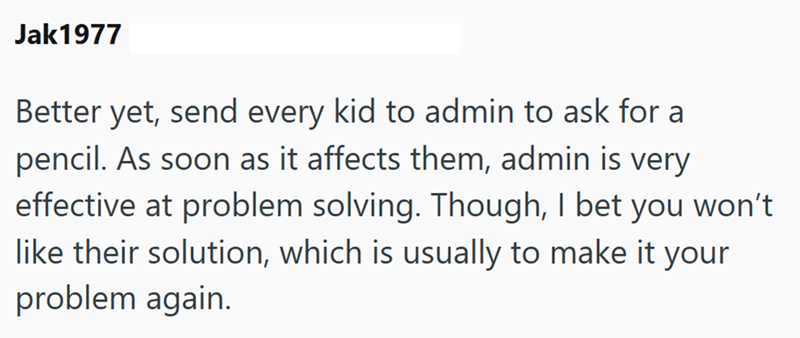 Jak1977 Better yet, send every kid to admin to ask for a pencil. As soon as it affects them, admin is very effective at problem solving. Though, I bet you won't like their solution, which is usually to make it your problem again.