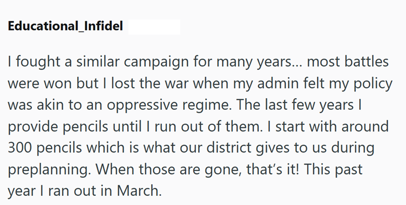 Educational_Infidel I fought a similar campaign for many years... most battles were won but I lost the war when my admin felt my policy was akin to an oppressive regime. The last few years I provide pencils until I run out of them. I start with around 300 pencils which is what our district gives to us during preplanning. When those are gone, that's it! This past year I ran out in March.