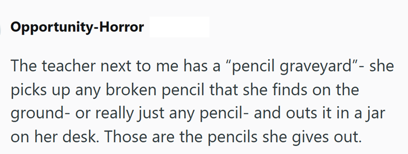 Opportunity-Horror The teacher next to me has a "pencil graveyard"- she picks up any broken pencil that she finds on the ground- or really just any pencil- and outs it in a jar on her desk. Those are the pencils she gives out.