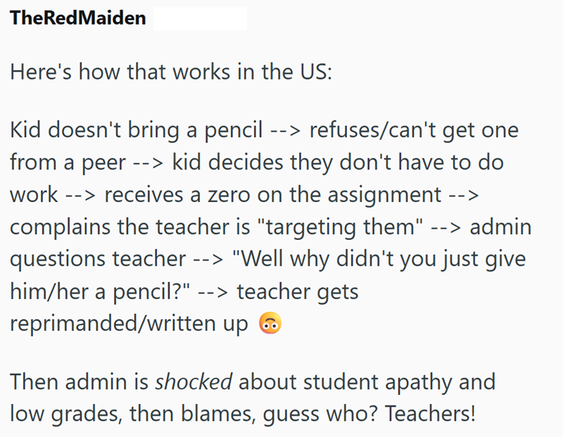 TheRedMaiden Here's how that works in the US: Kid doesn't bring a pencil --> refuses/can't get one from a peer --> kid decides they don't have to do work --> receives a zero on the assignment --> complains the teacher is "targeting them" --> admin questions teacher --> "Well why didn't you just give him/her a pencil?" --> teacher gets reprimanded/written up Then admin is shocked about student apathy and low grades, then blames, guess who? Teachers!