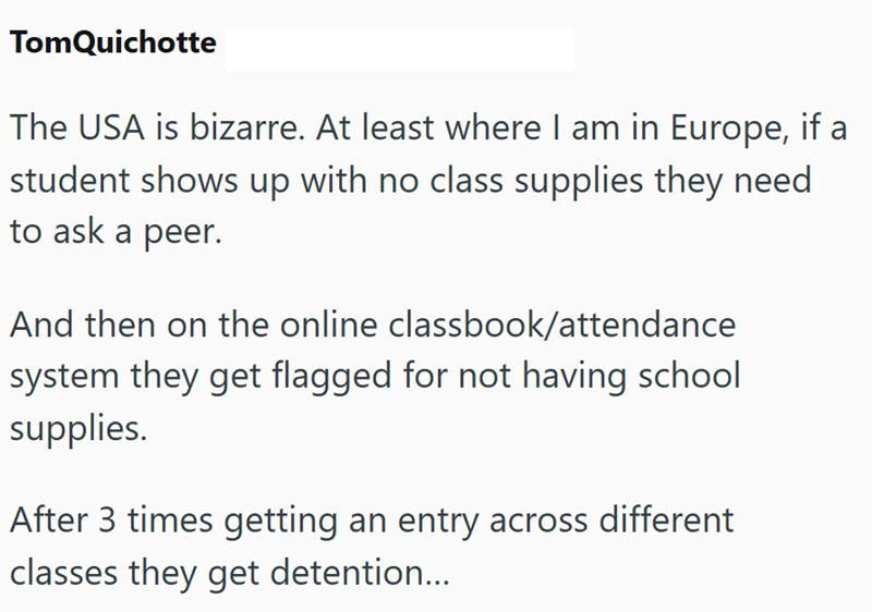 TomQuichotte The USA is bizarre. At least where I am in Europe, if a student shows up with no class supplies they need to ask a peer. And then on the online classbook/attendance system they get flagged for not having school supplies. After 3 times getting an entry across different classes they get detention...
