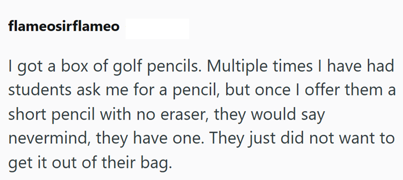 flameosirflameo I got a box of golf pencils. Multiple times I have had students ask me for a pencil, but once I offer them a short pencil with no eraser, they would say nevermind, they have one. They just did not want to get it out of their bag.
