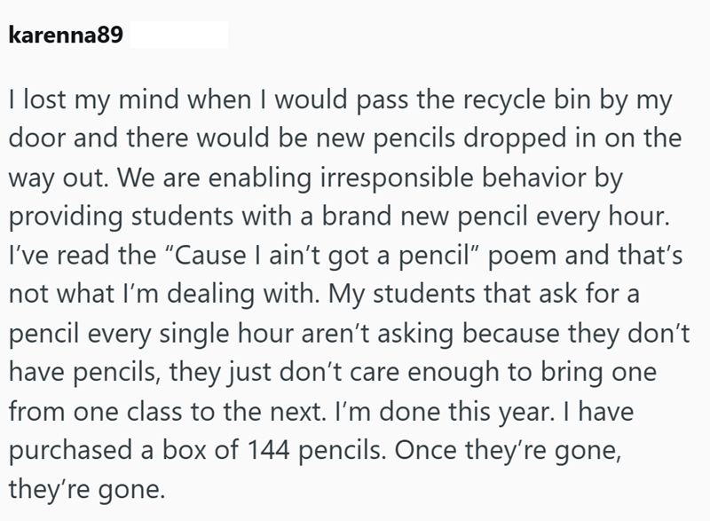 karenna89 I lost my mind when I would pass the recycle bin by my door and there would be new pencils dropped in on the way out. We are enabling irresponsible behavior by providing students with a brand new pencil every hour. I've read the "Cause I ain't got a pencil" poem and that's not what I'm dealing with. My students that ask for a pencil every single hour aren't asking because they don't have pencils, they just don't care enough to bring one from one class to the next. I'm done this year. I