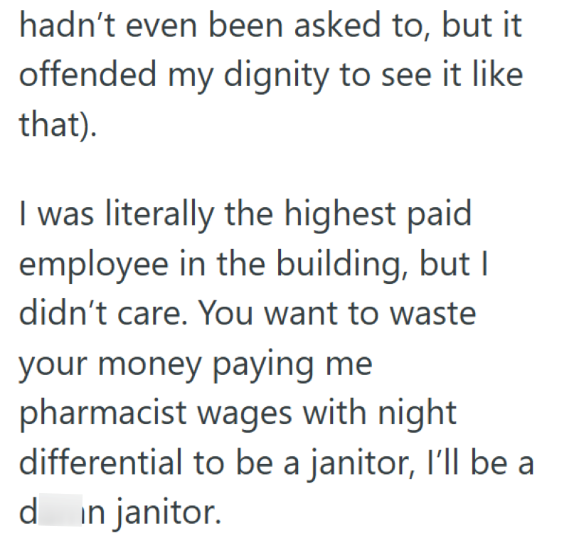 hadn't even been asked to, but it offended my dignity to see it like that). I was literally the highest paid employee in the building, but I didn't care. You want to waste your money paying me pharmacist wages with night differential to be a janitor, I'll be a d in janitor.