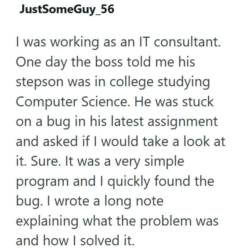 JustSomeGuy_56 I was working as an IT consultant. One day the boss told me his stepson was in college studying Computer Science. He was stuck on a bug in his latest assignment and asked if I would take a look at it. Sure. It was a very simple program and I quickly found the bug. I wrote a long note explaining what the problem was and how I solved it.