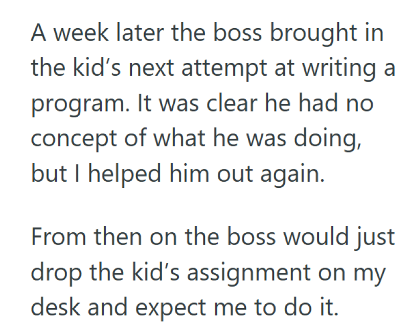 A week later the boss brought in the kid's next attempt at writing a program. It was clear he had no concept of what he was doing, but I helped him out again. From then on the boss would just drop the kid's assignment on my desk and expect me to do it.