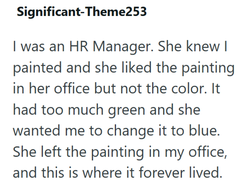 Significant-Theme253 I was an HR Manager. She knew I painted and she liked the painting in her office but not the color. It had too much green and she wanted me to change it to blue. She left the painting in my office, and this is where it forever lived.
