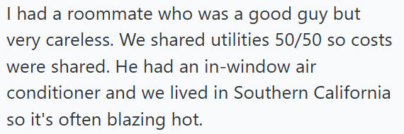 I had a roommate who was a good guy but very careless. We shared utilities 50/50 so costs were shared. He had an in-window air conditioner and we lived in Southern California so it's often blazing hot.