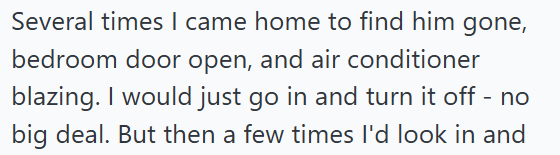 Several times I came home to find him gone, bedroom door open, and air conditioner blazing. I would just go in and turn it off - no big deal. But then a few times I'd look in and