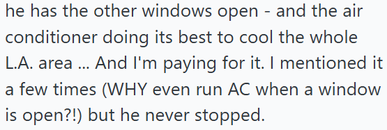 he has the other windows open - and the air conditioner doing its best to cool the whole L.A. area... And I'm paying for it. I mentioned it a few times (WHY even run AC when a window is open?!) but he never stopped.