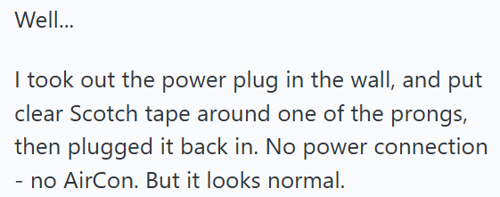 Well... I took out the power plug in the wall, and put clear Scotch tape around one of the prongs, then plugged it back in. No power connection - no AirCon. But it looks normal.